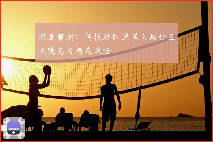 深度解析：阿根廷队卫冕之路的五大隐患与潜在风险