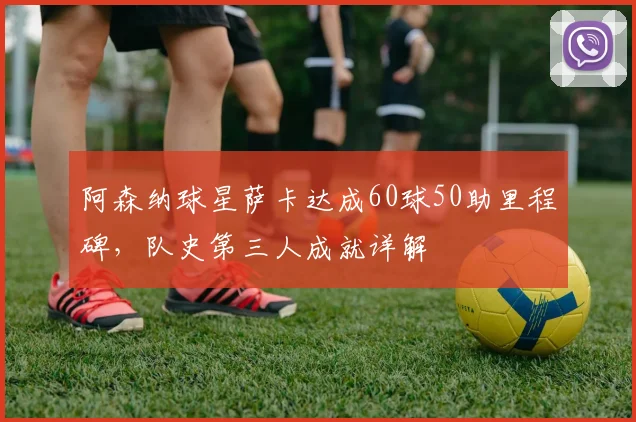阿森纳球星萨卡达成60球50助里程碑,队史第三人成就详解