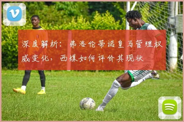 深度解析:弗洛伦蒂诺皇马管理权威变化,西媒如何评价其现状