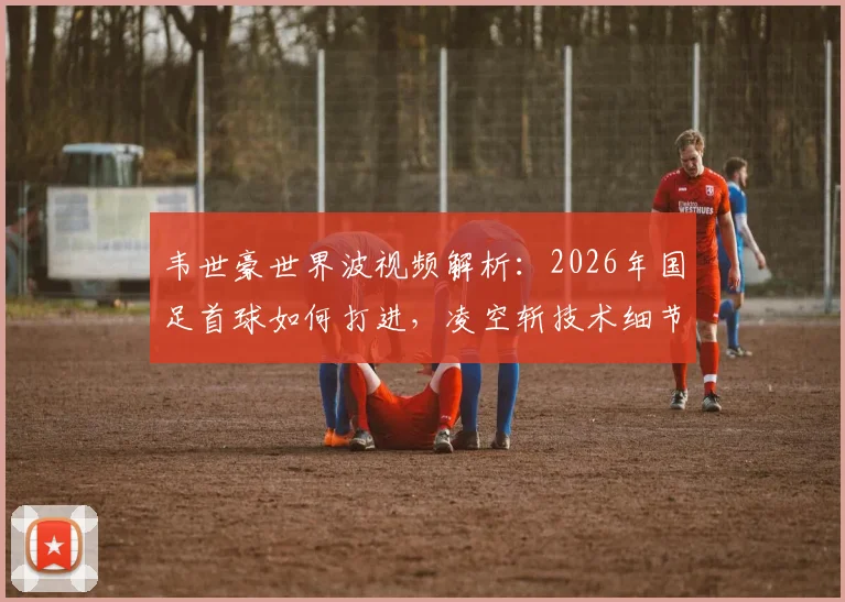 韦世豪世界波视频解析：2026年国足首球如何打进，凌空斩技术细节全揭秘