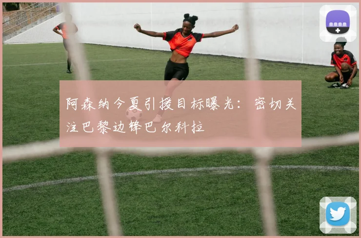 阿森纳今夏引援目标曝光：密切关注巴黎边锋巴尔科拉