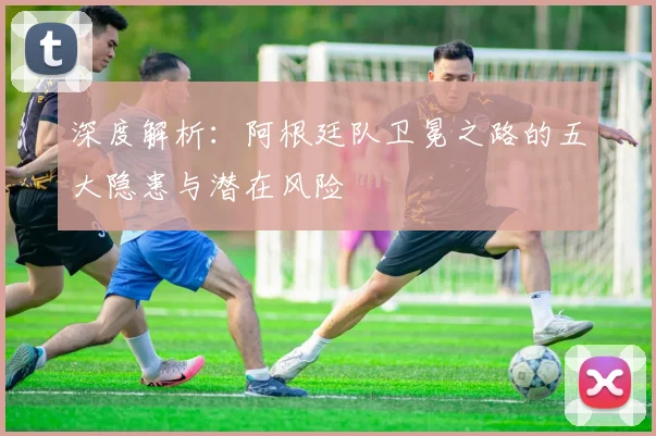 深度解析：阿根廷队卫冕之路的五大隐患与潜在风险