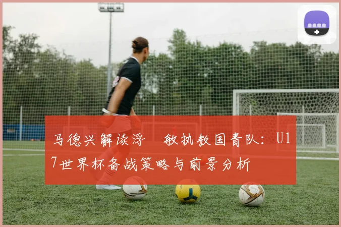 马德兴解读浮嶋敏执教国青队:U17世界杯备战策略与前景分析
